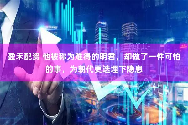 盈禾配资 他被称为难得的明君，却做了一件可怕的事，为朝代更迭埋下隐患