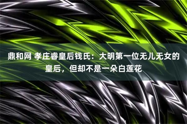 鼎和网 孝庄睿皇后钱氏：大明第一位无儿无女的皇后，但却不是一朵白莲花