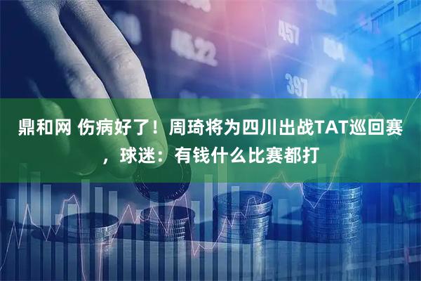 鼎和网 伤病好了！周琦将为四川出战TAT巡回赛，球迷：有钱什么比赛都打