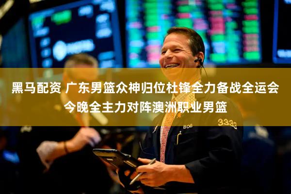 黑马配资 广东男篮众神归位杜锋全力备战全运会今晚全主力对阵澳洲职业男篮