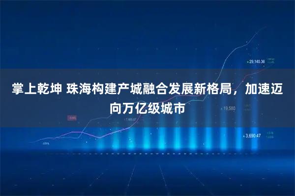 掌上乾坤 珠海构建产城融合发展新格局，加速迈向万亿级城市