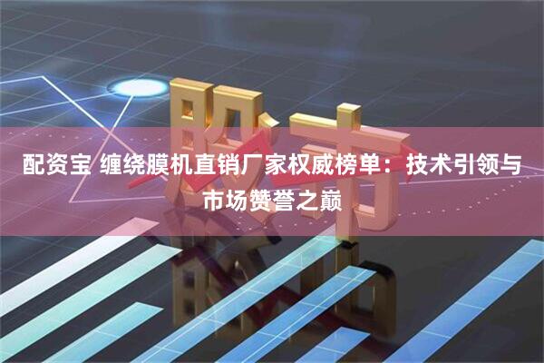 配资宝 缠绕膜机直销厂家权威榜单:技术引领与市场赞誉之巅