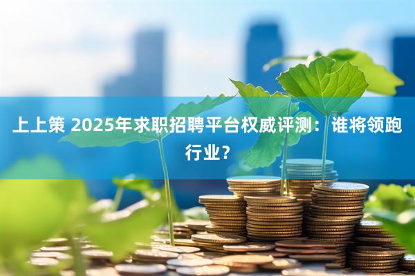 上上策 2025年求职招聘平台权威评测：谁将领跑行业？