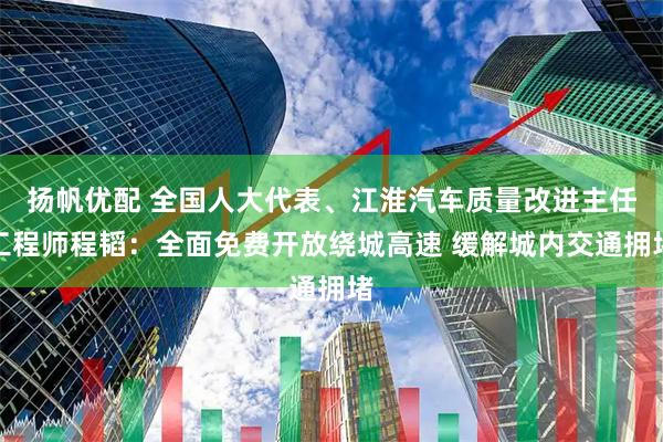 扬帆优配 全国人大代表、江淮汽车质量改进主任工程师程韬：全面免费开放绕城高速 缓解城内交通拥堵