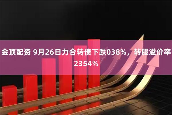 金顶配资 9月26日力合转债下跌038%，转股溢价率2354%