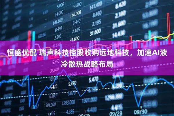 恒盛优配 瑞声科技控股收购远地科技，加速AI液冷散热战略布局