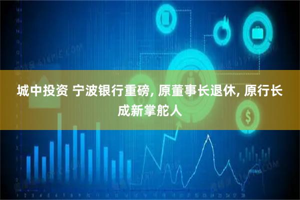 城中投资 宁波银行重磅, 原董事长退休, 原行长成新掌舵人