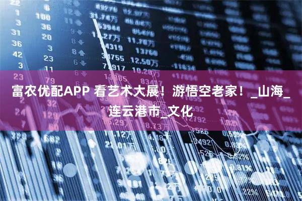 富农优配APP 看艺术大展！游悟空老家！_山海_连云港市_文化