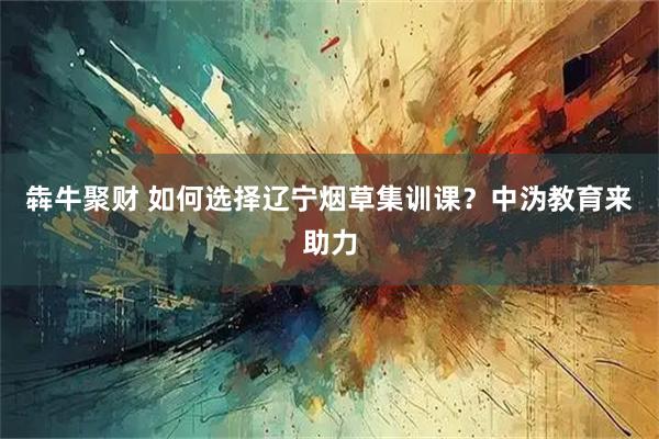 犇牛聚财 如何选择辽宁烟草集训课？中沩教育来助力