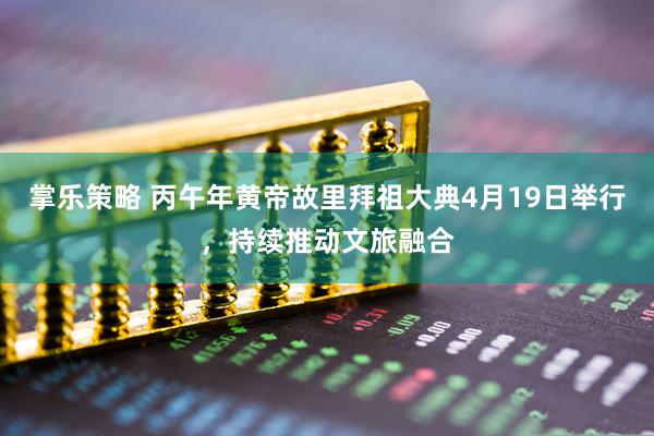掌乐策略 丙午年黄帝故里拜祖大典4月19日举行，持续推动文旅融合
