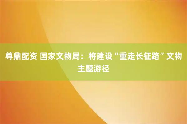 尊鼎配资 国家文物局：将建设“重走长征路”文物主题游径