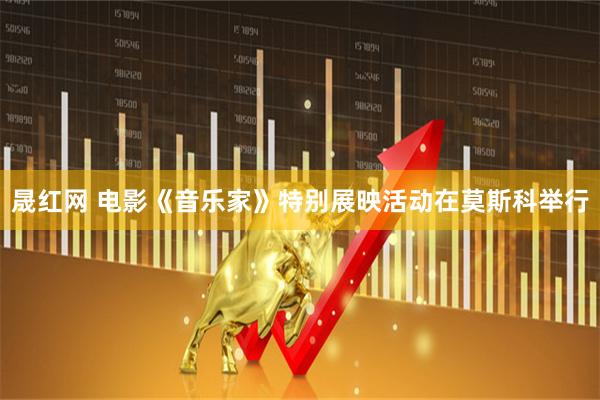 晟红网 电影《音乐家》特别展映活动在莫斯科举行