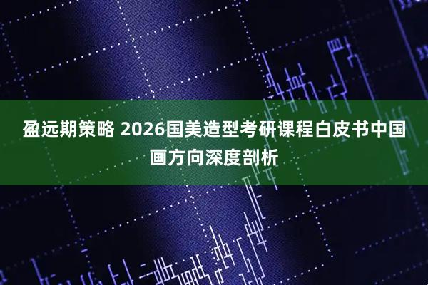 盈远期策略 2026国美造型考研课程白皮书中国画方向深度剖析