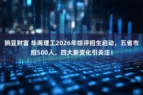 豌豆财富 华南理工2026年综评招生启动，五省市招500人，四大新变化引关注！