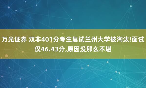 万光证券 双非401分考生复试兰州大学被淘汰!面试仅46.43分,原因没那么不堪