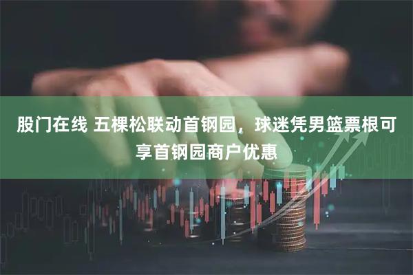 股门在线 五棵松联动首钢园，球迷凭男篮票根可享首钢园商户优惠