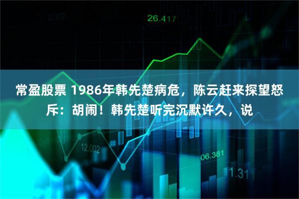 常盈股票 1986年韩先楚病危，陈云赶来探望怒斥：胡闹！韩先楚听完沉默许久，说