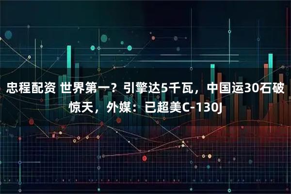 忠程配资 世界第一？引擎达5千瓦，中国运30石破惊天，外媒：已超美C-130J