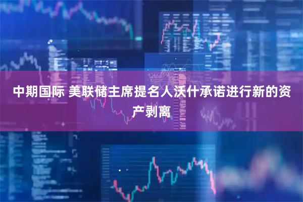 中期国际 美联储主席提名人沃什承诺进行新的资产剥离