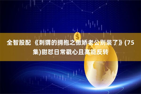 全智股配 《刺猬的拥抱之傲娇老公别装了》(75集)甜怼日常戳心且高能反转