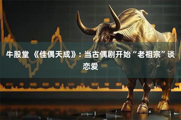 牛股堂 《佳偶天成》: 当古偶剧开始“老祖宗”谈恋爱