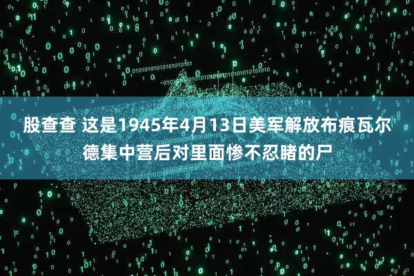 股查查 这是1945年4月13日美军解放布痕瓦尔德集中营后对里面惨不忍睹的尸