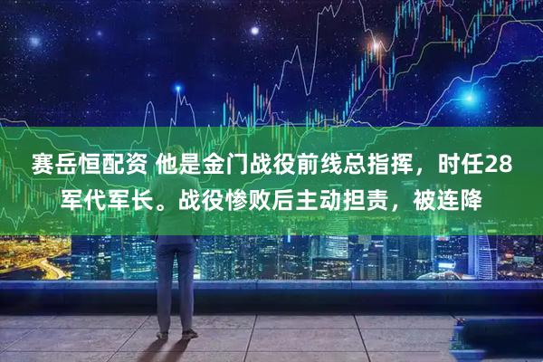 赛岳恒配资 他是金门战役前线总指挥，时任28军代军长。战役惨败后主动担责，被连降