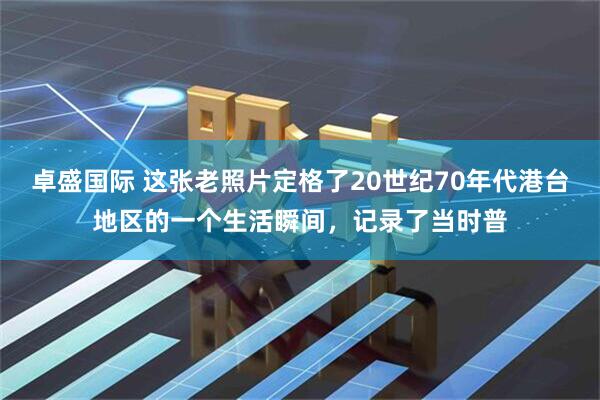 卓盛国际 这张老照片定格了20世纪70年代港台地区的一个生活瞬间，记录了当时普