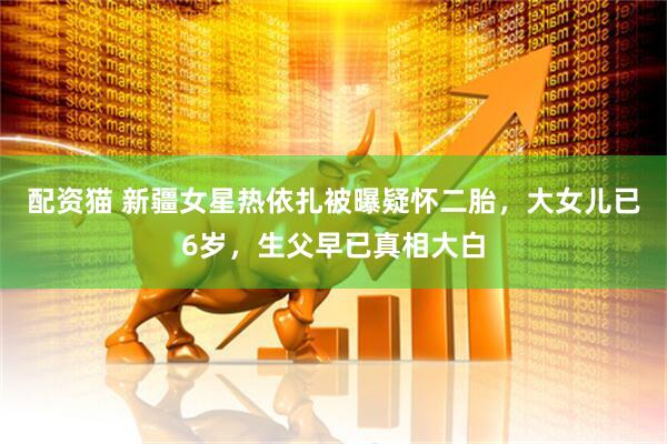 配资猫 新疆女星热依扎被曝疑怀二胎，大女儿已6岁，生父早已真相大白