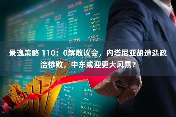 景逸策略 110：0解散议会，内塔尼亚胡遭遇政治惨败，中东或迎更大风暴？