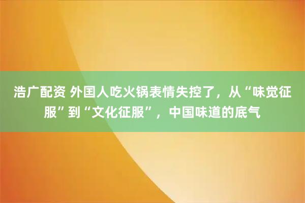 浩广配资 外囯人吃火锅表情失控了，从“味觉征服”到“文化征服”，中国味道的底气