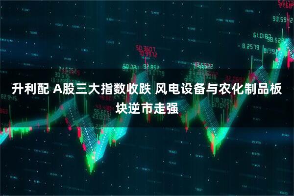 升利配 A股三大指数收跌 风电设备与农化制品板块逆市走强