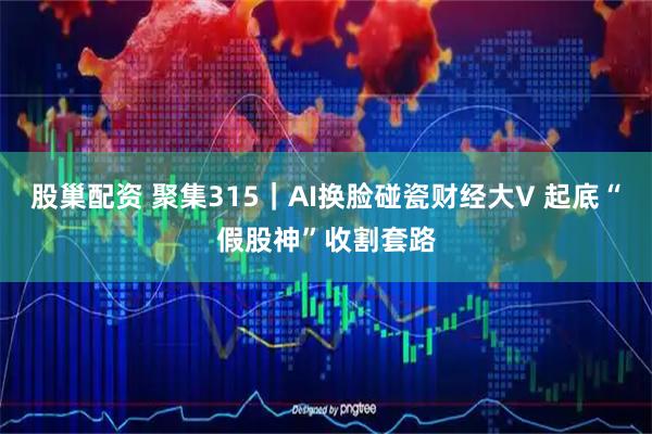 股巢配资 聚集315｜AI换脸碰瓷财经大V 起底“假股神”收割套路