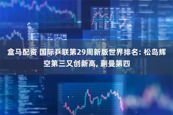 盒马配资 国际乒联第29周新版世界排名: 松岛辉空第三又创新高, 蒯曼第四