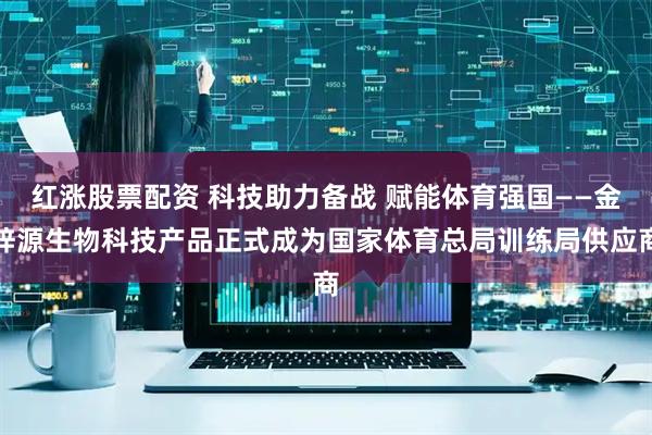 红涨股票配资 科技助力备战 赋能体育强国——金梓源生物科技产品正式成为国家体育总局训练局供应商